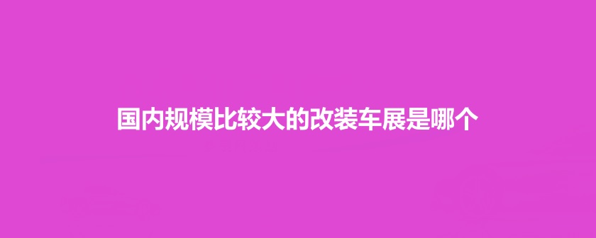 國內(nèi)規(guī)模比較大的改裝車展是哪個(gè)